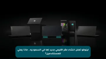 لينوفو تعلن إنشاء مقر إقليمي جديد لها في السعودية.. ماذا يعني للمستخدمين؟